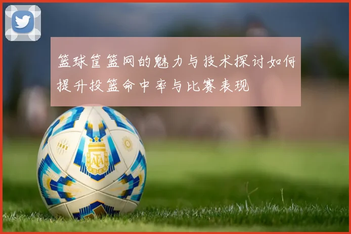 篮球筐篮网的魅力与技术探讨如何提升投篮命中率与比赛表现