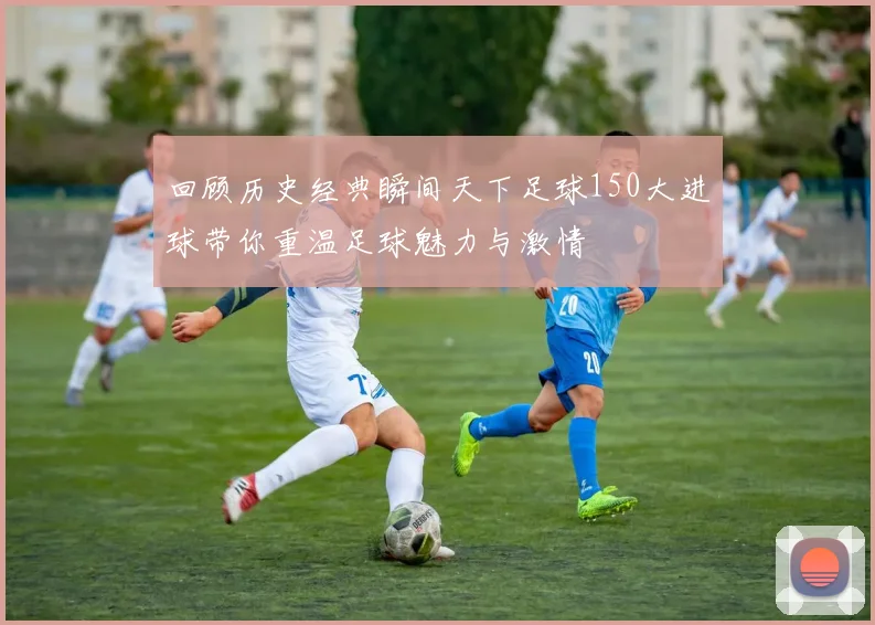 回顾历史经典瞬间天下足球150大进球带你重温足球魅力与激情
